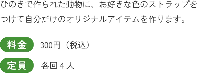 ひのきで作られた動物に、お好きな色のストラップをつけて自分だけのオリジナルアイテムを作ります。